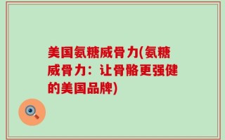 美国氨糖威骨力(氨糖威骨力：让骨骼更强健的美国品牌)