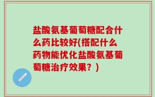 盐酸氨基葡萄糖配合什么药比较好(搭配什么药物能优化盐酸氨基葡萄糖治疗效果？)