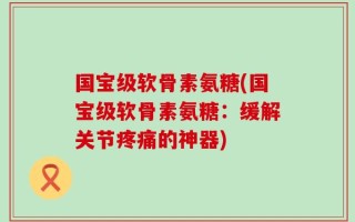 国宝级软骨素氨糖(国宝级软骨素氨糖：缓解关节疼痛的神器)