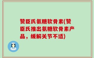赞臣氏氨糖软骨素(赞臣氏推出氨糖软骨素产品，缓解关节不适)