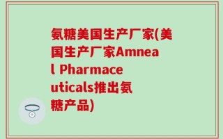 氨糖美国生产厂家(美国生产厂家Amneal Pharmaceuticals推出氨糖产品)