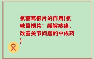 氨糖葛根片的作用(氨糖葛根片：缓解疼痛、改善关节问题的中成药)