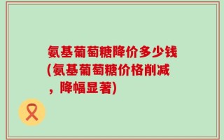 氨基葡萄糖降价多少钱(氨基葡萄糖价格削减，降幅显著)
