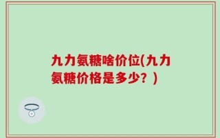 九力氨糖啥价位(九力氨糖价格是多少？)