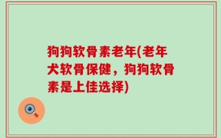 狗狗软骨素老年(老年犬软骨保健，狗狗软骨素是上佳选择)
