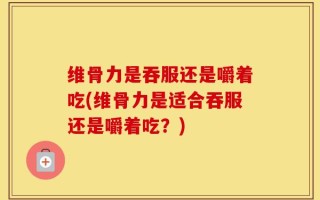 维骨力是吞服还是嚼着吃(维骨力是适合吞服还是嚼着吃？)