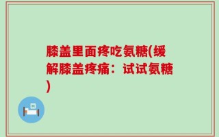 膝盖里面疼吃氨糖(缓解膝盖疼痛：试试氨糖)