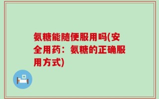 氨糖能随便服用吗(安全用药：氨糖的正确服用方式)