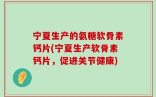宁夏生产的氨糖软骨素钙片(宁夏生产软骨素钙片，促进关节健康)