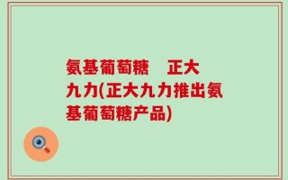 氨基葡萄糖   正大九力(正大九力推出氨基葡萄糖产品)