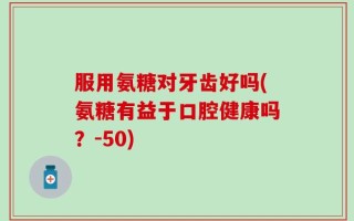 服用氨糖对牙齿好吗(氨糖有益于口腔健康吗？-50)
