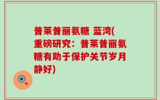 普莱普丽氨糖 蓝湾(重磅研究：普莱普丽氨糖有助于保护关节岁月静好)