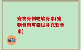 宠物骨刺吃软骨素(宠物骨刺可尝试补充软骨素)
