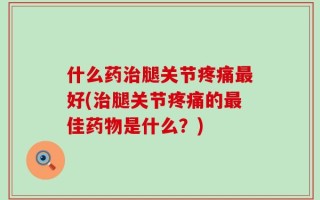 什么药治腿关节疼痛最好(治腿关节疼痛的最佳药物是什么？)