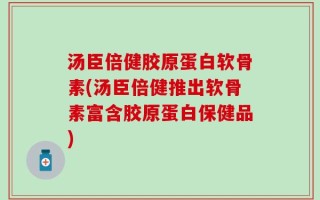 汤臣倍健胶原蛋白软骨素(汤臣倍健推出软骨素富含胶原蛋白保健品)