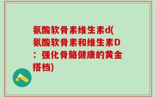 氨酸软骨素维生素d(氨酸软骨素和维生素D：强化骨骼健康的黄金搭档)