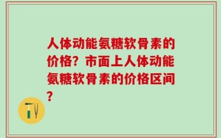 人体动能氨糖软骨素的价格？市面上人体动能氨糖软骨素的价格区间？