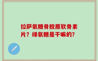 拉萨氨糖骨胶原软骨素片？绿氨糖是干嘛的？