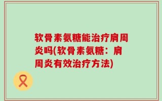 软骨素氨糖能治疗肩周炎吗(软骨素氨糖：肩周炎有效治疗方法)