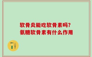 软骨炎能吃软骨素吗？氨糖软骨素有什么作用