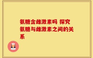 氨糖含雌激素吗 探究氨糖与雌激素之间的关系