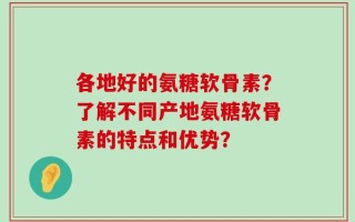 各地好的氨糖软骨素？了解不同产地氨糖软骨素的特点和优势？