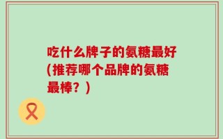 吃什么牌子的氨糖最好(推荐哪个品牌的氨糖最棒？)