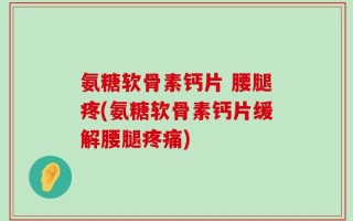 氨糖软骨素钙片 腰腿疼(氨糖软骨素钙片缓解腰腿疼痛)