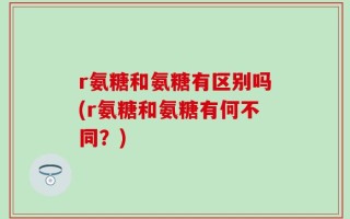 r氨糖和氨糖有区别吗(r氨糖和氨糖有何不同？)