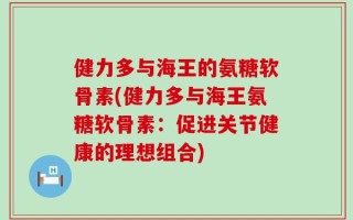 健力多与海王的氨糖软骨素(健力多与海王氨糖软骨素：促进关节健康的理想组合)