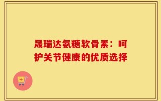 晟瑞达氨糖软骨素：呵护关节健康的优质选择