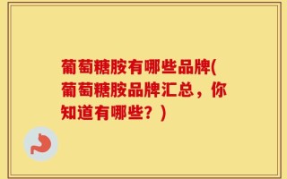 葡萄糖胺有哪些品牌(葡萄糖胺品牌汇总，你知道有哪些？)