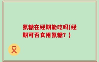 氨糖在经期能吃吗(经期可否食用氨糖？)