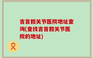 吉首髋关节医院地址查询(查找吉首髋关节医院的地址)