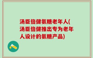 汤臣倍健氨糖老年人(汤臣倍健推出专为老年人设计的氨糖产品)