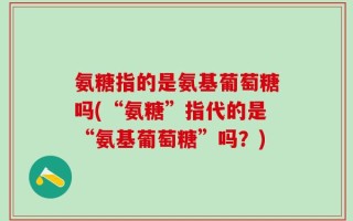氨糖指的是氨基葡萄糖吗(“氨糖”指代的是“氨基葡萄糖”吗？)