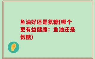 鱼油好还是氨糖(哪个更有益健康：鱼油还是氨糖)