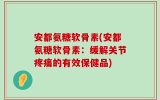 安都氨糖软骨素(安都氨糖软骨素：缓解关节疼痛的有效保健品)