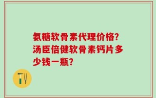 氨糖软骨素代理价格？汤臣倍健软骨素钙片多少钱一瓶？