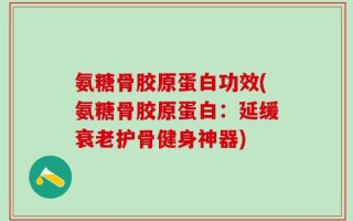 氨糖骨胶原蛋白功效(氨糖骨胶原蛋白：延缓衰老护骨健身神器)