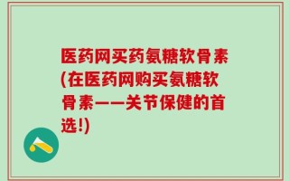 医药网买药氨糖软骨素(在医药网购买氨糖软骨素——关节保健的首选!)