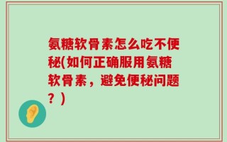 氨糖软骨素怎么吃不便秘(如何正确服用氨糖软骨素，避免便秘问题？)