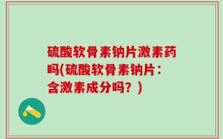 硫酸软骨素钠片激素药吗(硫酸软骨素钠片：含激素成分吗？)