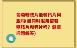 葡萄糖胺片能和钙片同服吗(能同时服用葡萄糖胺片和钙片吗？健康问题解答)