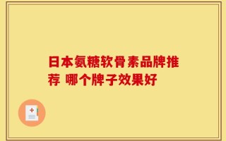 日本氨糖软骨素品牌推荐 哪个牌子效果好