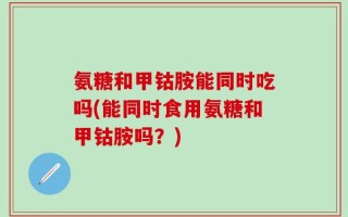 氨糖和甲钴胺能同时吃吗(能同时食用氨糖和甲钴胺吗？)