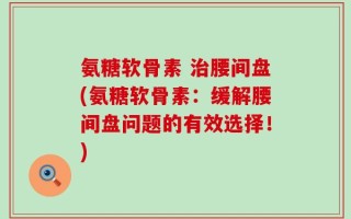 氨糖软骨素 治腰间盘(氨糖软骨素：缓解腰间盘问题的有效选择！)