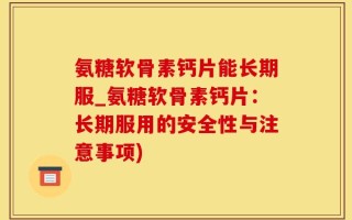 氨糖软骨素钙片能长期服_氨糖软骨素钙片：长期服用的安全性与注意事项)