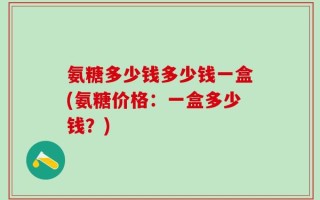 氨糖多少钱多少钱一盒(氨糖价格：一盒多少钱？)