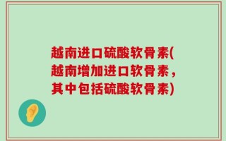 越南进口硫酸软骨素(越南增加进口软骨素，其中包括硫酸软骨素)